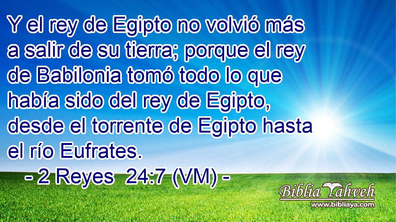  Y el rey de Egipto no volvió más a salir de su tierra; porque el rey de Babilonia tomó todo lo que había sido del rey de Egipto, desde el torrente de Egipto hasta el río Eufrates. 