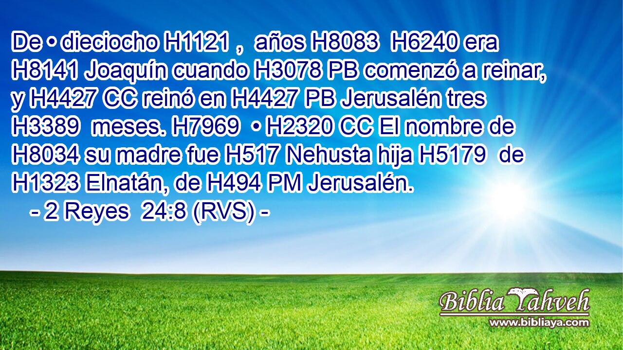 De • dieciocho H1121 ,  años H8083  H6240 era H8141 Joaquín cuando H3078 PB comenzó a reinar, y H4427 CC reinó en H4427 PB Jerusalén tres H3389  meses. H7969  • H2320 CC El nombre de H8034 su madre fue H517 Nehusta hija H5179  de H1323 Elnatán, de H494 PM Jerusalén. 