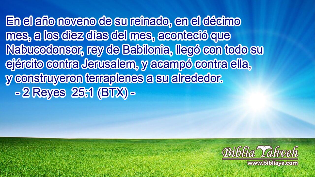 En el año noveno de su reinado, en el décimo mes, a los diez días del mes, aconteció que Nabucodonsor, rey de Babilonia, llegó con todo su ejército contra Jerusalem, y acampó contra ella, y construyeron terraplenes a su alrededor.