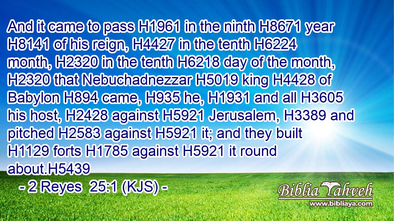 And it came to pass H1961 in the ninth H8671 year H8141 of his reign, H4427 in the tenth H6224 month, H2320 in the tenth H6218 day of the month, H2320 that Nebuchadnezzar H5019 king H4428 of Babylon H894 came, H935 he, H1931 and all H3605 his host, H2428 against H5921 Jerusalem, H3389 and pitched H2583 against H5921 it; and they built H1129 forts H1785 against H5921 it round about.H5439