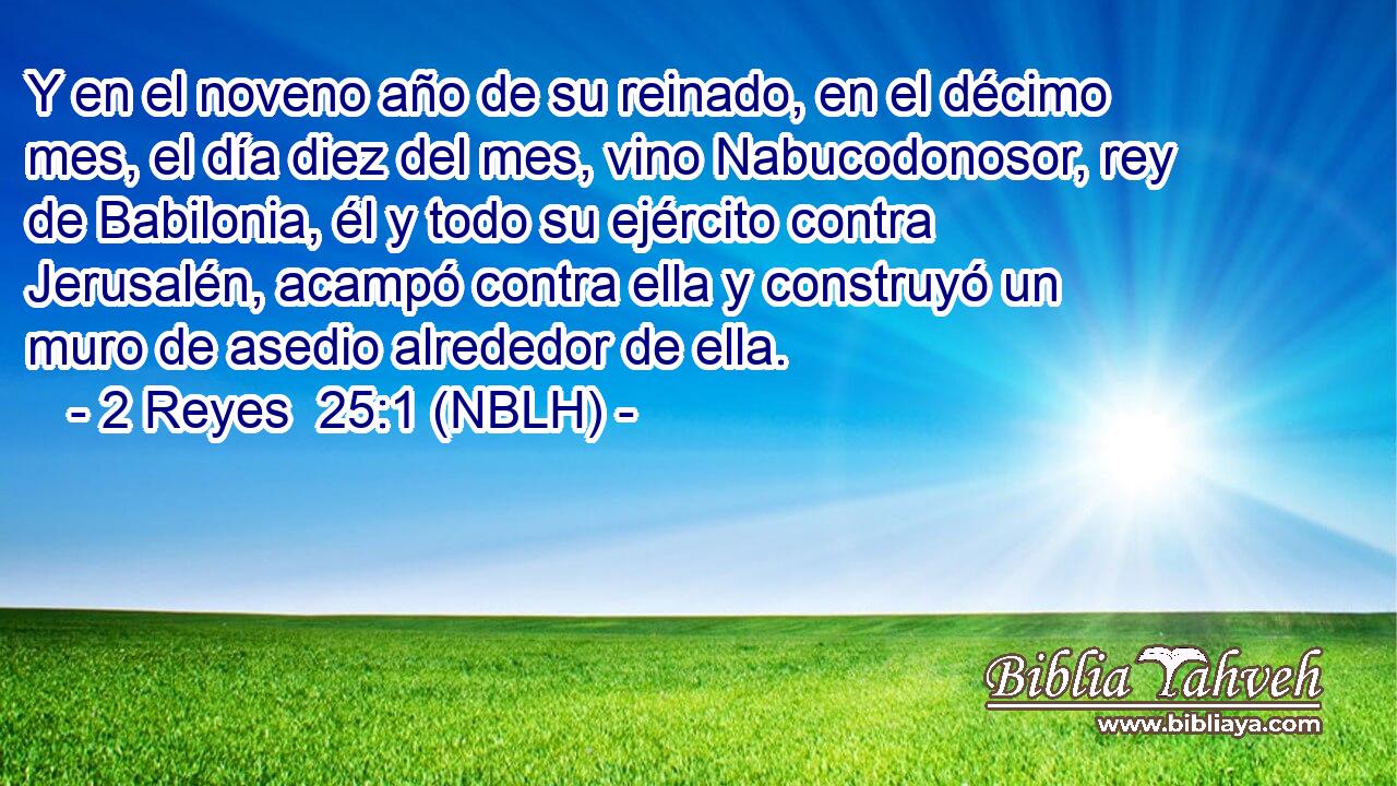  Y en el noveno año de su reinado, en el décimo mes, el día diez del mes, vino Nabucodonosor, rey de Babilonia, él y todo su ejército contra Jerusalén, acampó contra ella y construyó un muro de asedio alrededor de ella. 