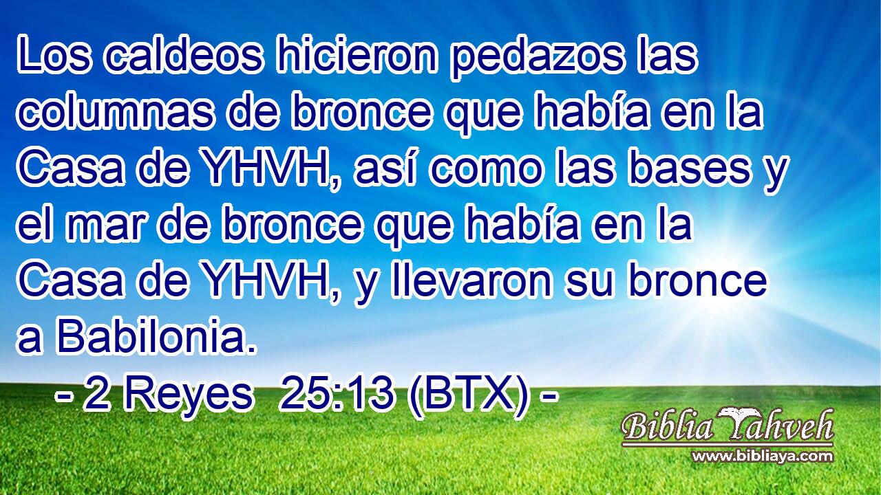 Los caldeos hicieron pedazos las columnas de bronce que había en la Casa de YHVH, así como las bases y el mar de bronce que había en la Casa de YHVH, y llevaron su bronce a Babilonia.