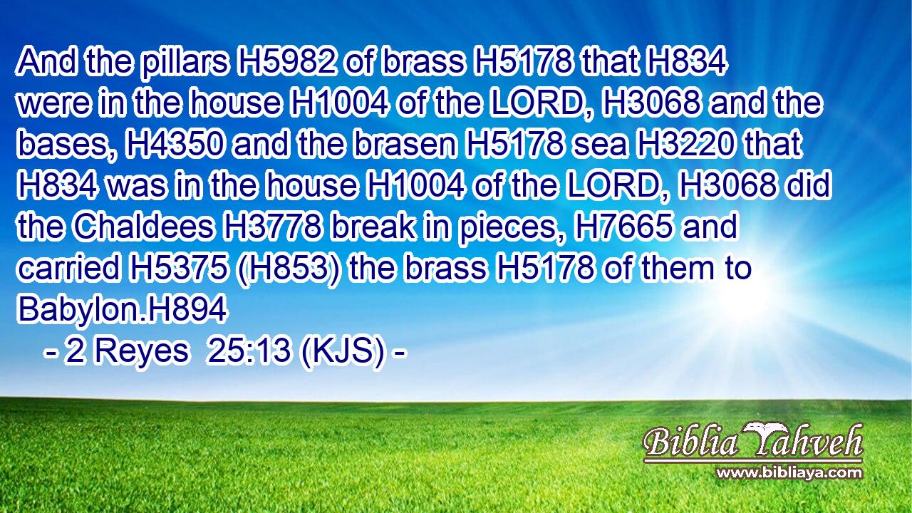 And the pillars H5982 of brass H5178 that H834 were in the house H1004 of the LORD, H3068 and the bases, H4350 and the brasen H5178 sea H3220 that H834 was in the house H1004 of the LORD, H3068 did the Chaldees H3778 break in pieces, H7665 and carried H5375 (H853) the brass H5178 of them to Babylon.H894