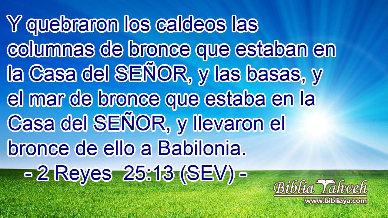 Y quebraron los caldeos las columnas de bronce que estaban en la Casa del SEÑOR, y las basas, y el mar de bronce que estaba en la Casa del SEÑOR, y llevaron el bronce de ello a Babilonia.
