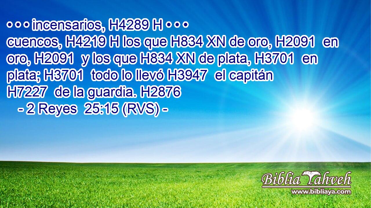 • • • incensarios, H4289 H • • • cuencos, H4219 H los que H834 XN de oro, H2091  en oro, H2091  y los que H834 XN de plata, H3701  en plata; H3701  todo lo llevó H3947  el capitán H7227  de la guardia. H2876  