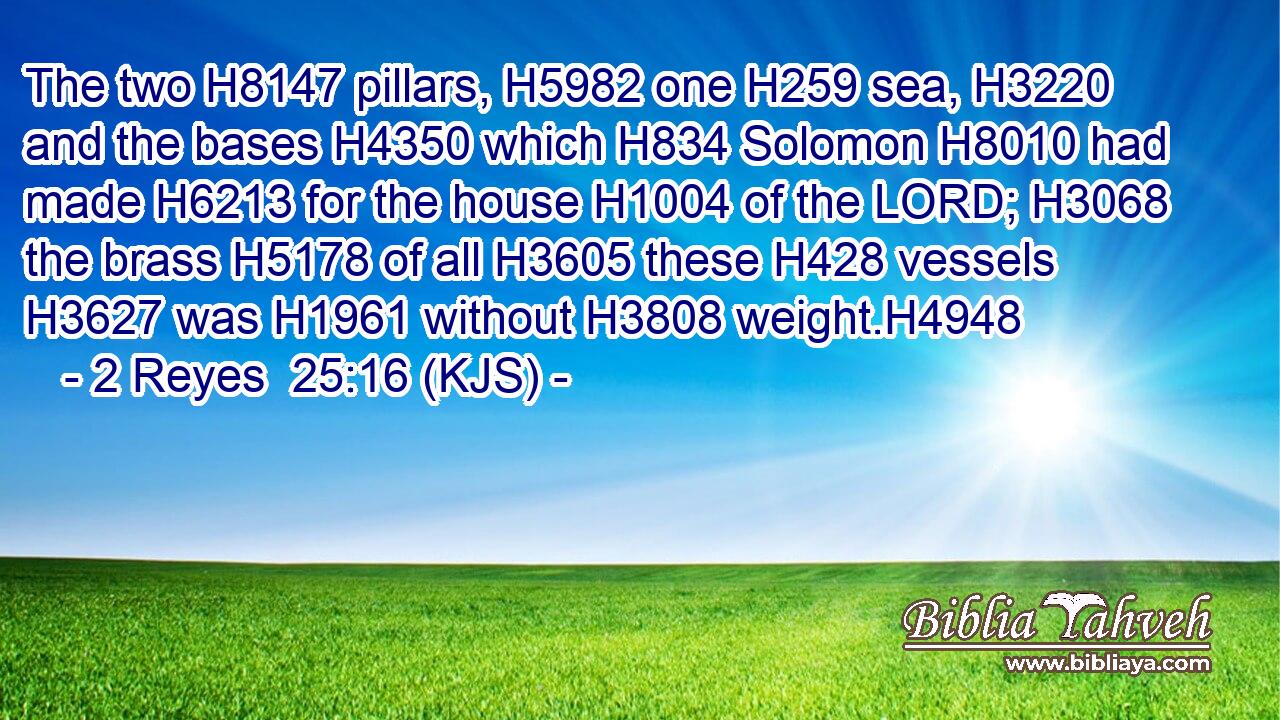 The two H8147 pillars, H5982 one H259 sea, H3220 and the bases H4350 which H834 Solomon H8010 had made H6213 for the house H1004 of the LORD; H3068 the brass H5178 of all H3605 these H428 vessels H3627 was H1961 without H3808 weight.H4948
