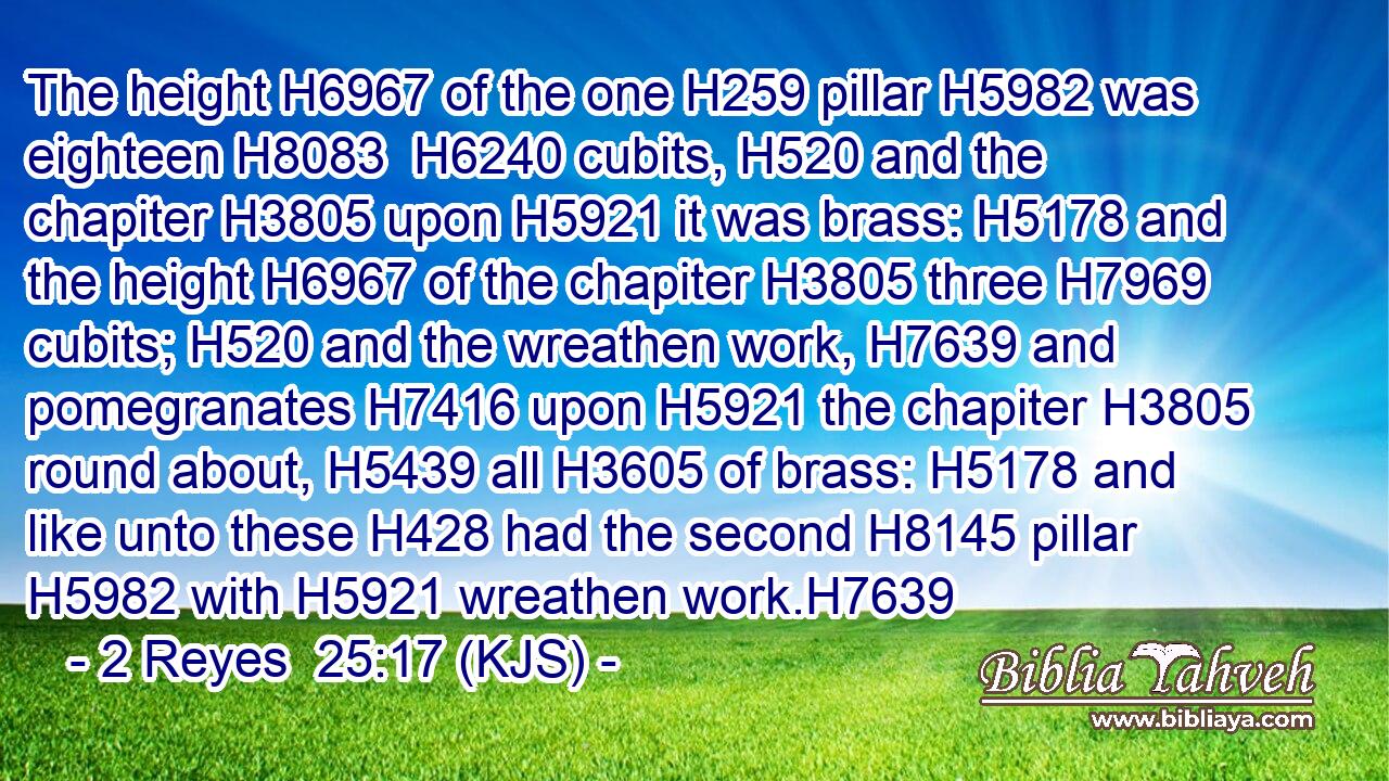 The height H6967 of the one H259 pillar H5982 was eighteen H8083  H6240 cubits, H520 and the chapiter H3805 upon H5921 it was brass: H5178 and the height H6967 of the chapiter H3805 three H7969 cubits; H520 and the wreathen work, H7639 and pomegranates H7416 upon H5921 the chapiter H3805 round about, H5439 all H3605 of brass: H5178 and like unto these H428 had the second H8145 pillar H5982 with H5921 wreathen work.H7639