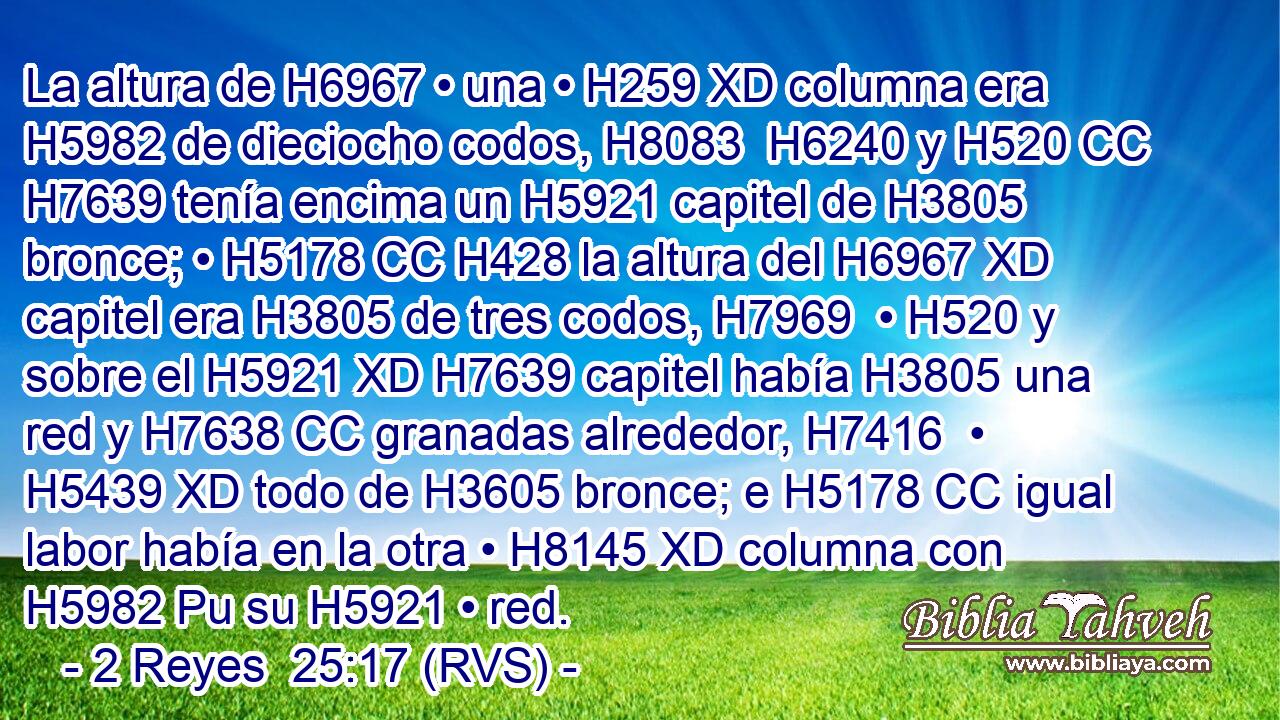 La altura de H6967 • una • H259 XD columna era H5982 de dieciocho codos, H8083  H6240 y H520 CC H7639 tenía encima un H5921 capitel de H3805 bronce; • H5178 CC H428 la altura del H6967 XD capitel era H3805 de tres codos, H7969  • H520 y sobre el H5921 XD H7639 capitel había H3805 una red y H7638 CC granadas alrededor, H7416  • H5439 XD todo de H3605 bronce; e H5178 CC igual labor había en la otra • H8145 XD columna con H5982 Pu su H5921 • red.
