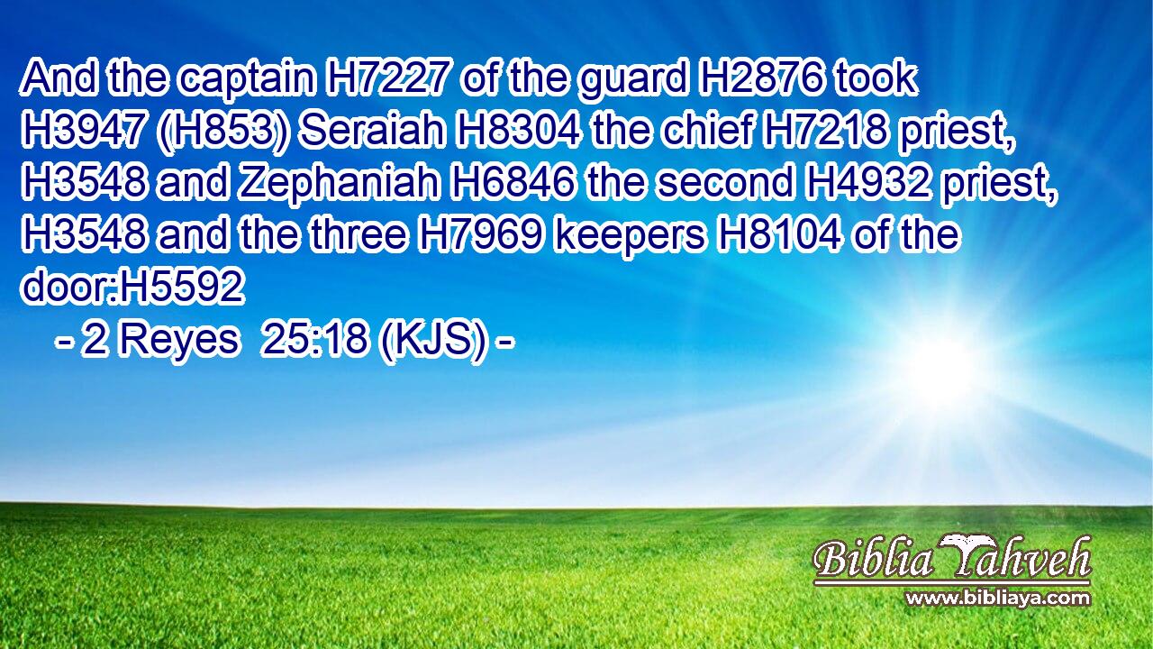And the captain H7227 of the guard H2876 took H3947 (H853) Seraiah H8304 the chief H7218 priest, H3548 and Zephaniah H6846 the second H4932 priest, H3548 and the three H7969 keepers H8104 of the door:H5592