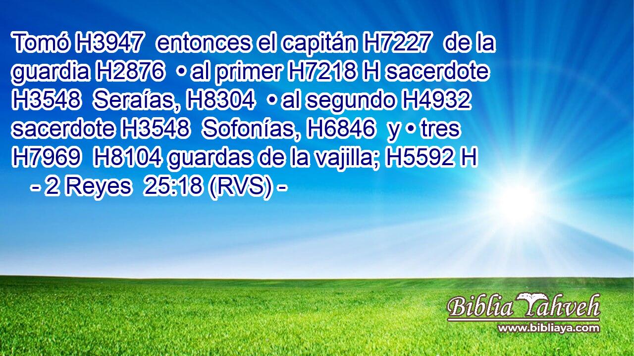 Tomó H3947  entonces el capitán H7227  de la guardia H2876  • al primer H7218 H sacerdote H3548  Seraías, H8304  • al segundo H4932  sacerdote H3548  Sofonías, H6846  y • tres H7969  H8104 guardas de la vajilla; H5592 H 