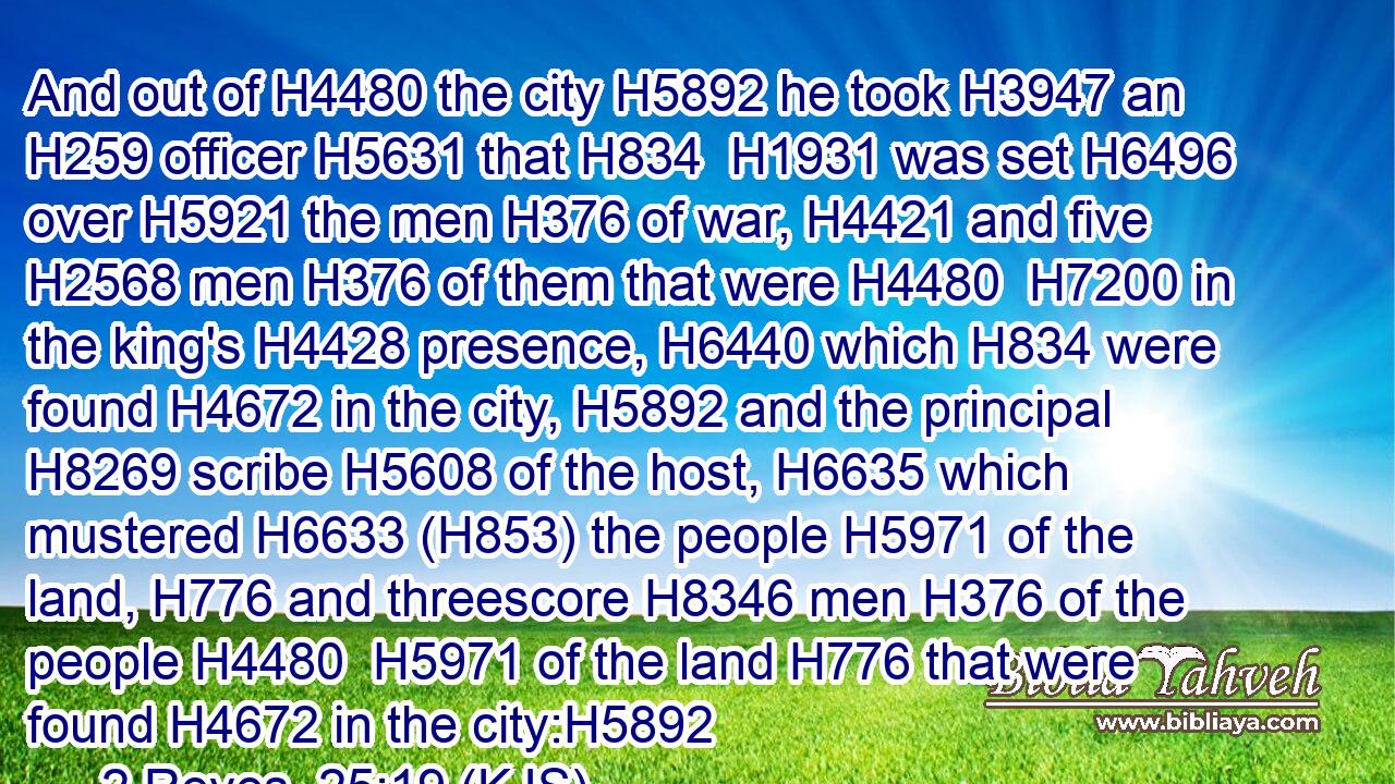 And out of H4480 the city H5892 he took H3947 an H259 officer H5631 that H834  H1931 was set H6496 over H5921 the men H376 of war, H4421 and five H2568 men H376 of them that were H4480  H7200 in the king's H4428 presence, H6440 which H834 were found H4672 in the city, H5892 and the principal H8269 scribe H5608 of the host, H6635 which mustered H6633 (H853) the people H5971 of the land, H776 and threescore H8346 men H376 of the people H4480  H5971 of the land H776 that were found H4672 in the city:H5892