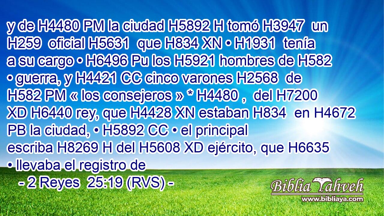 y de H4480 PM la ciudad H5892 H tomó H3947  un H259  oficial H5631  que H834 XN • H1931  tenía a su cargo • H6496 Pu los H5921 hombres de H582 • guerra, y H4421 CC cinco varones H2568  de H582 PM « los consejeros » * H4480 ,  del H7200 XD H6440 rey, que H4428 XN estaban H834  en H4672 PB la ciudad, • H5892 CC • el principal escriba H8269 H del H5608 XD ejército, que H6635 • llevaba el registro de