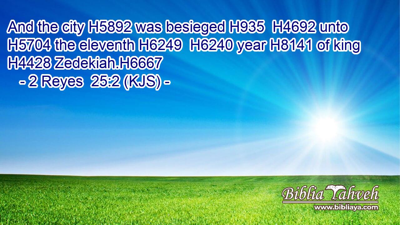 And the city H5892 was besieged H935  H4692 unto H5704 the eleventh H6249  H6240 year H8141 of king H4428 Zedekiah.H6667