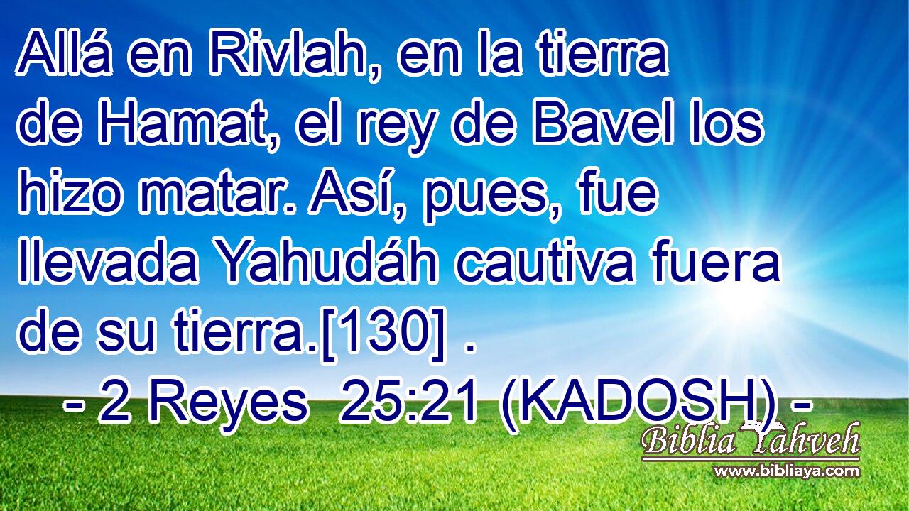  Allá en Rivlah, en la tierra de Hamat, el rey de Bavel los hizo matar. Así, pues, fue llevada Yahudáh cautiva fuera de su tierra.[130] . 