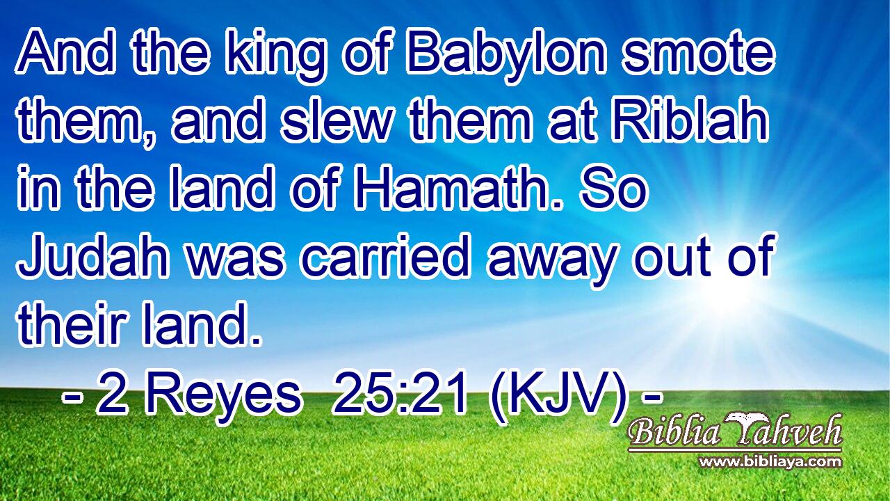 And the king of Babylon smote them, and slew them at Riblah in the land of Hamath. So Judah was carried away out of their land.