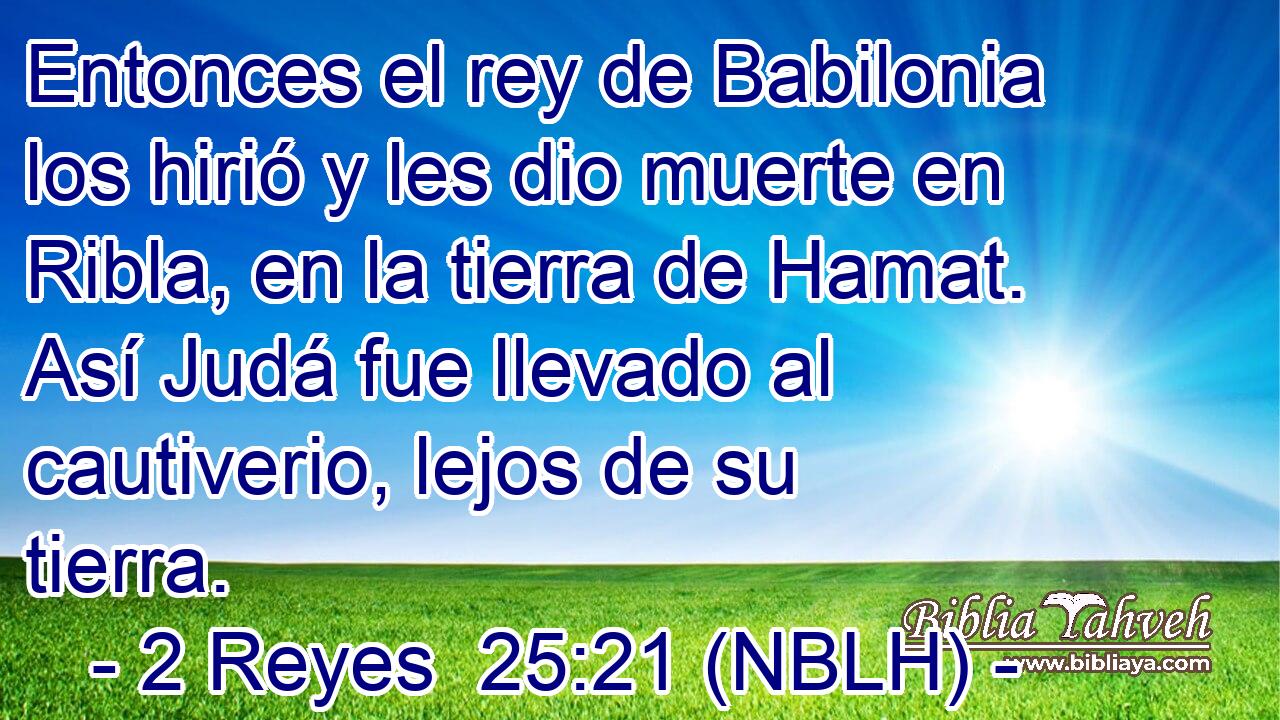  Entonces el rey de Babilonia los hirió y les dio muerte en Ribla, en la tierra de Hamat. Así Judá fue llevado al cautiverio, lejos de su tierra. 