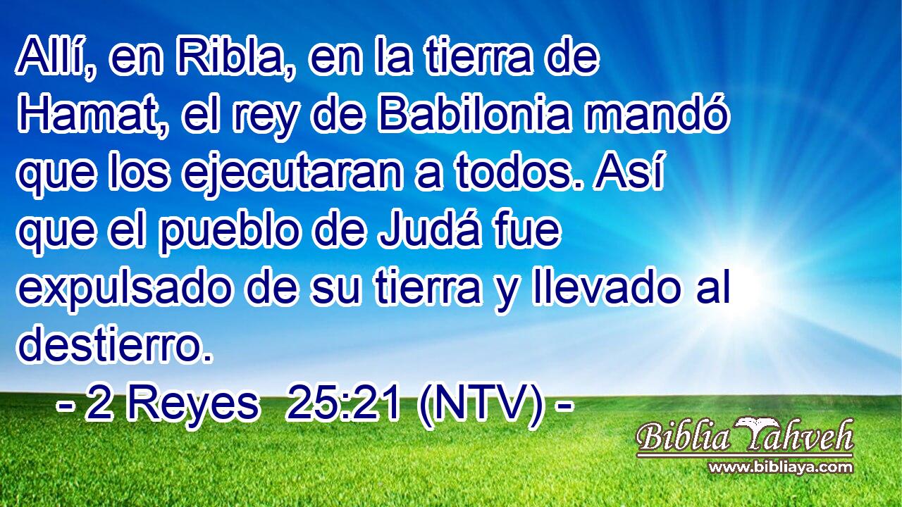 Allí, en Ribla, en la tierra de Hamat, el rey de Babilonia mandó que los ejecutaran a todos. Así que el pueblo de Judá fue expulsado de su tierra y llevado al destierro.