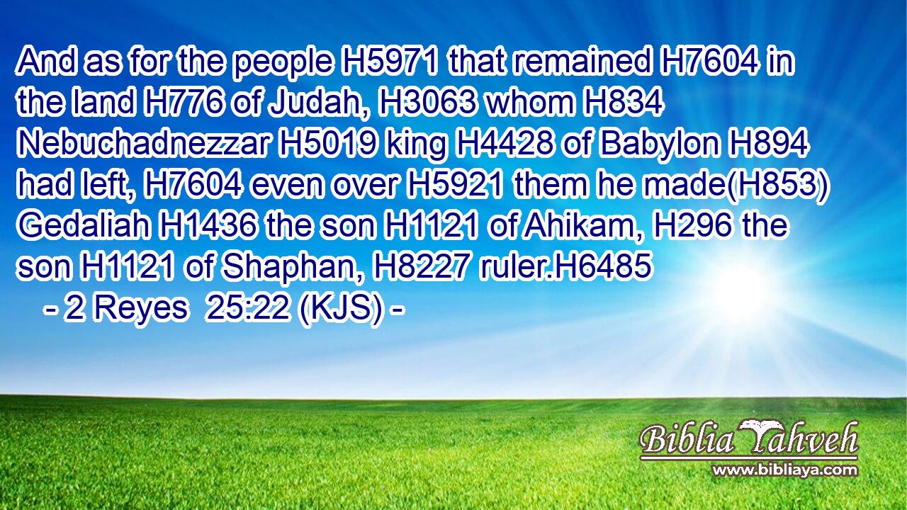 And as for the people H5971 that remained H7604 in the land H776 of Judah, H3063 whom H834 Nebuchadnezzar H5019 king H4428 of Babylon H894 had left, H7604 even over H5921 them he made(H853) Gedaliah H1436 the son H1121 of Ahikam, H296 the son H1121 of Shaphan, H8227 ruler.H6485