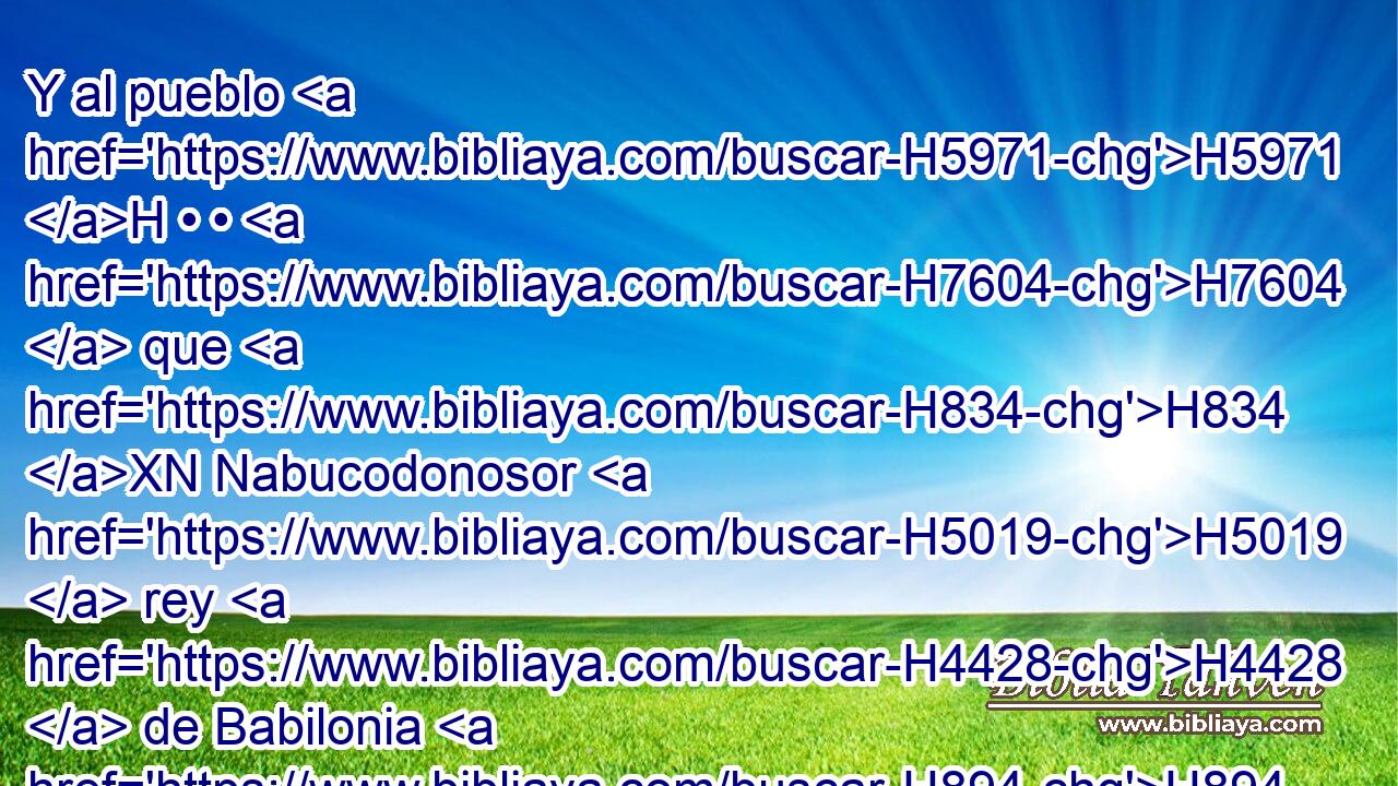 Y al pueblo H5971 H • • H7604  que H834 XN Nabucodonosor H5019  rey H4428  de Babilonia H894  dejó H7604  en tierra H776  de Judá, H3063  • puso H6485  por gobernador • H5921 Pu • a Gedalías H1436  hijo H1121  de Ahicam, H296  hijo H1121  de Safán. H8227  