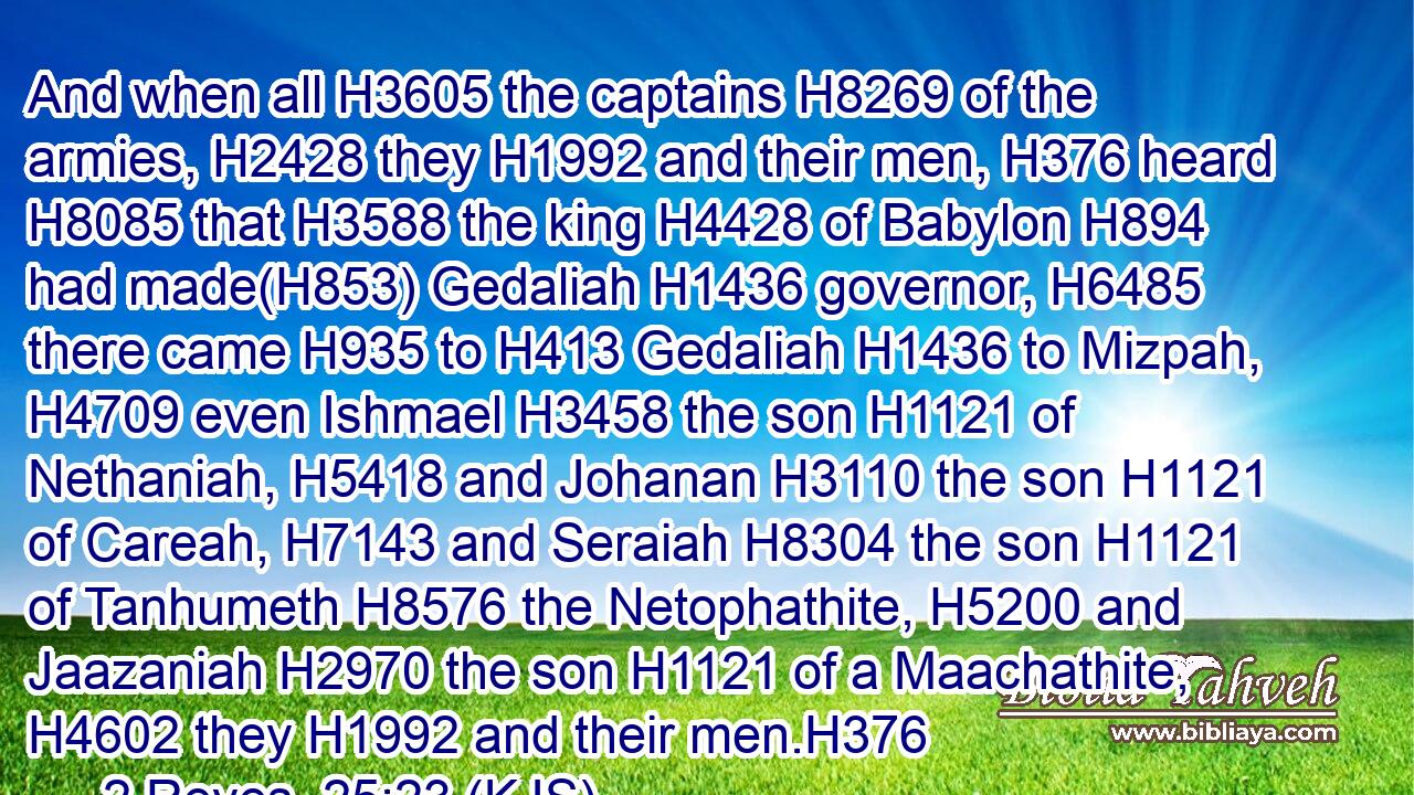 And when all H3605 the captains H8269 of the armies, H2428 they H1992 and their men, H376 heard H8085 that H3588 the king H4428 of Babylon H894 had made(H853) Gedaliah H1436 governor, H6485 there came H935 to H413 Gedaliah H1436 to Mizpah, H4709 even Ishmael H3458 the son H1121 of Nethaniah, H5418 and Johanan H3110 the son H1121 of Careah, H7143 and Seraiah H8304 the son H1121 of Tanhumeth H8576 the Netophathite, H5200 and Jaazaniah H2970 the son H1121 of a Maachathite, H4602 they H1992 and their men.H376