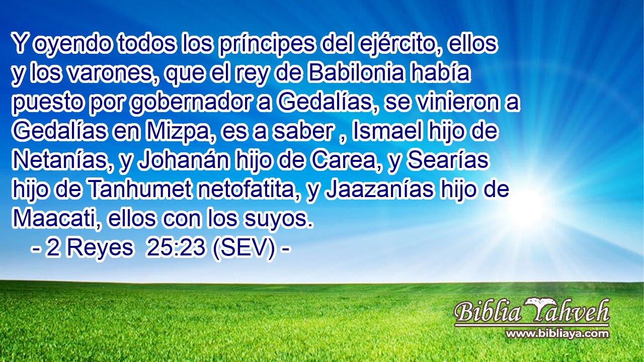 Y oyendo todos los príncipes del ejército, ellos y los varones, que el rey de Babilonia había puesto por gobernador a Gedalías, se vinieron a Gedalías en Mizpa, es a saber , Ismael hijo de Netanías, y Johanán hijo de Carea, y Searías hijo de Tanhumet netofatita, y Jaazanías hijo de Maacati, ellos con los suyos.