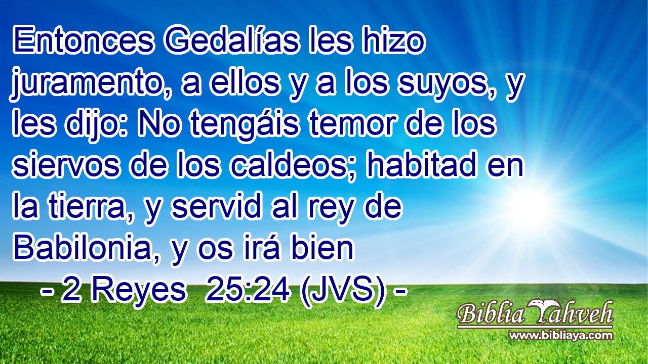 Entonces Gedalías les hizo juramento, a ellos y a los suyos, y les dijo: No tengáis temor de los siervos de los caldeos; habitad en la tierra, y servid al rey de Babilonia, y os irá bien