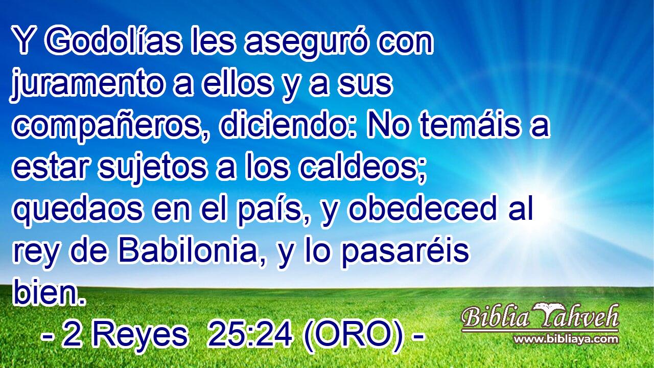  Y Godolías les aseguró con juramento a ellos y a sus compañeros, diciendo: No temáis a estar sujetos a los caldeos; quedaos en el país, y obedeced al rey de Babilonia, y lo pasaréis bien. 