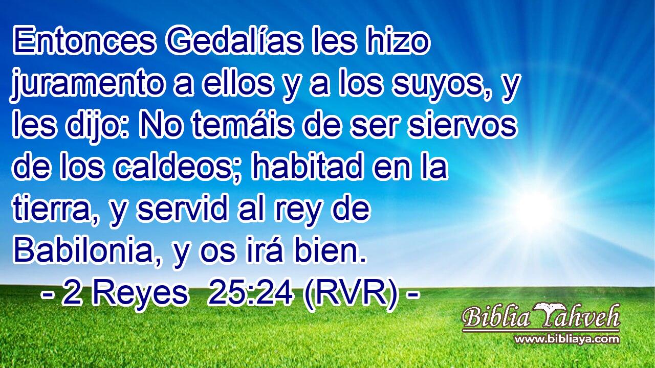 Entonces Gedalías les hizo juramento a ellos y a los suyos, y les dijo: No temáis de ser siervos de los caldeos; habitad en la tierra, y servid al rey de Babilonia, y os irá bien.