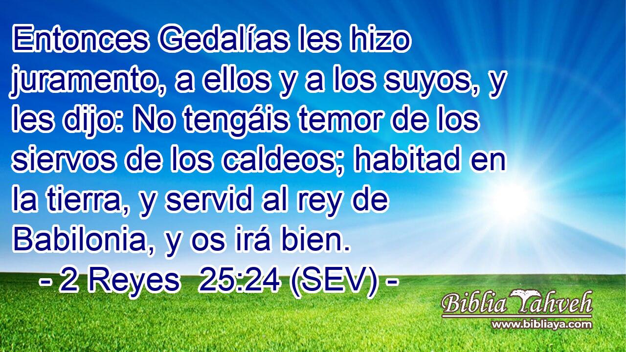 Entonces Gedalías les hizo juramento, a ellos y a los suyos, y les dijo: No tengáis temor de los siervos de los caldeos; habitad en la tierra, y servid al rey de Babilonia, y os irá bien.