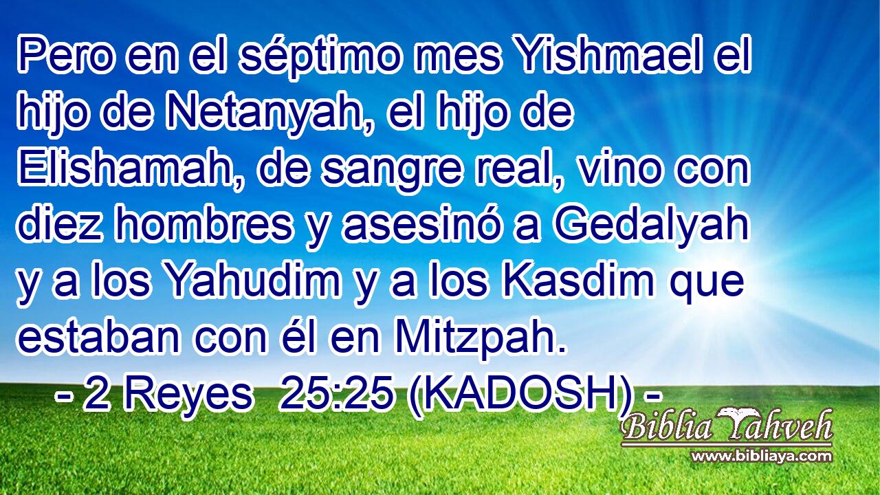  Pero en el séptimo mes Yishmael el hijo de Netanyah, el hijo de Elishamah, de sangre real, vino con diez hombres y asesinó a Gedalyah y a los Yahudim y a los Kasdim que estaban con él en Mitzpah. 