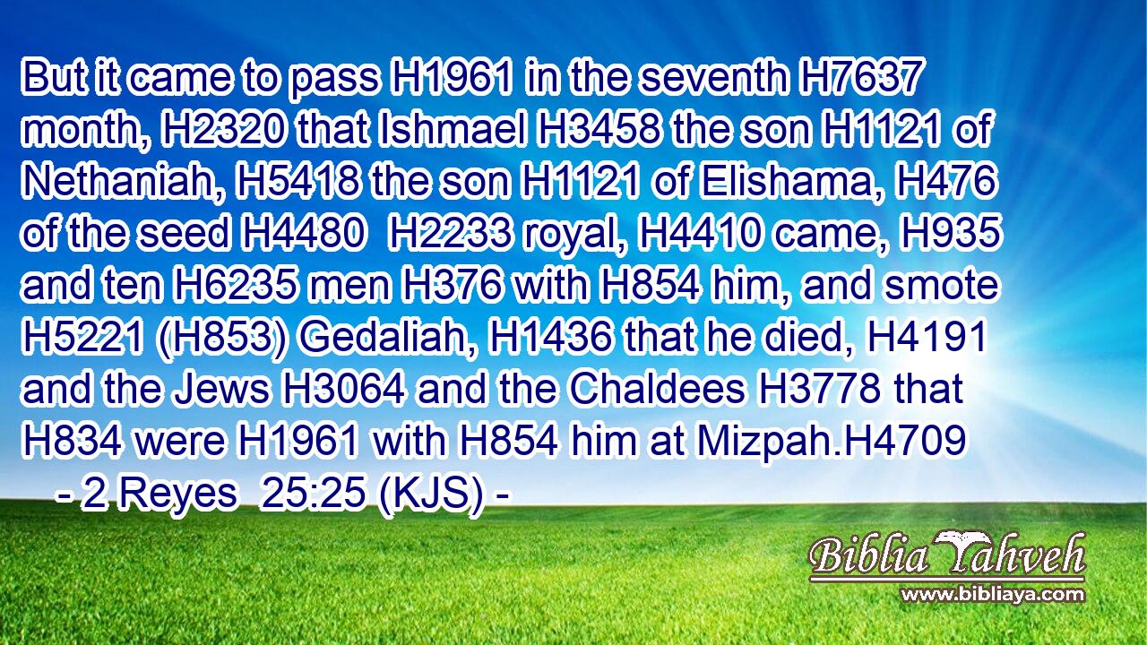 But it came to pass H1961 in the seventh H7637 month, H2320 that Ishmael H3458 the son H1121 of Nethaniah, H5418 the son H1121 of Elishama, H476 of the seed H4480  H2233 royal, H4410 came, H935 and ten H6235 men H376 with H854 him, and smote H5221 (H853) Gedaliah, H1436 that he died, H4191 and the Jews H3064 and the Chaldees H3778 that H834 were H1961 with H854 him at Mizpah.H4709