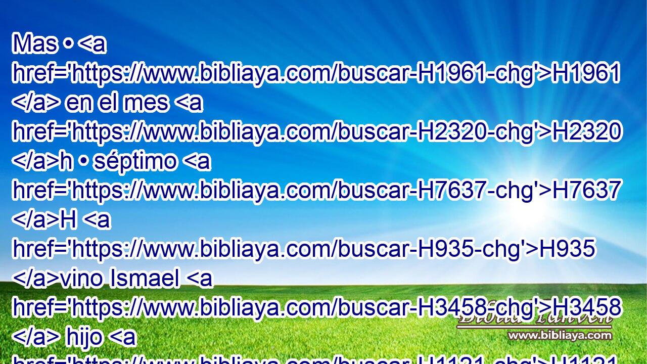 Mas • H1961  en el mes H2320 h • séptimo H7637 H H935 vino Ismael H3458  hijo H1121  de Netanías, H5418  hijo H1121  de Elisama, H476  de la estirpe H2233  real, H4410 H y con H853 PW él diez H6235  H376 H854 varones, e hirieron H5221 VhAmPM3 a Gedalías, H1436  H4191 y murió; H4962  y también a los de Judá H3064 H y a los caldeos H3778 H que H834 XN estaban H1961 VqAsPC