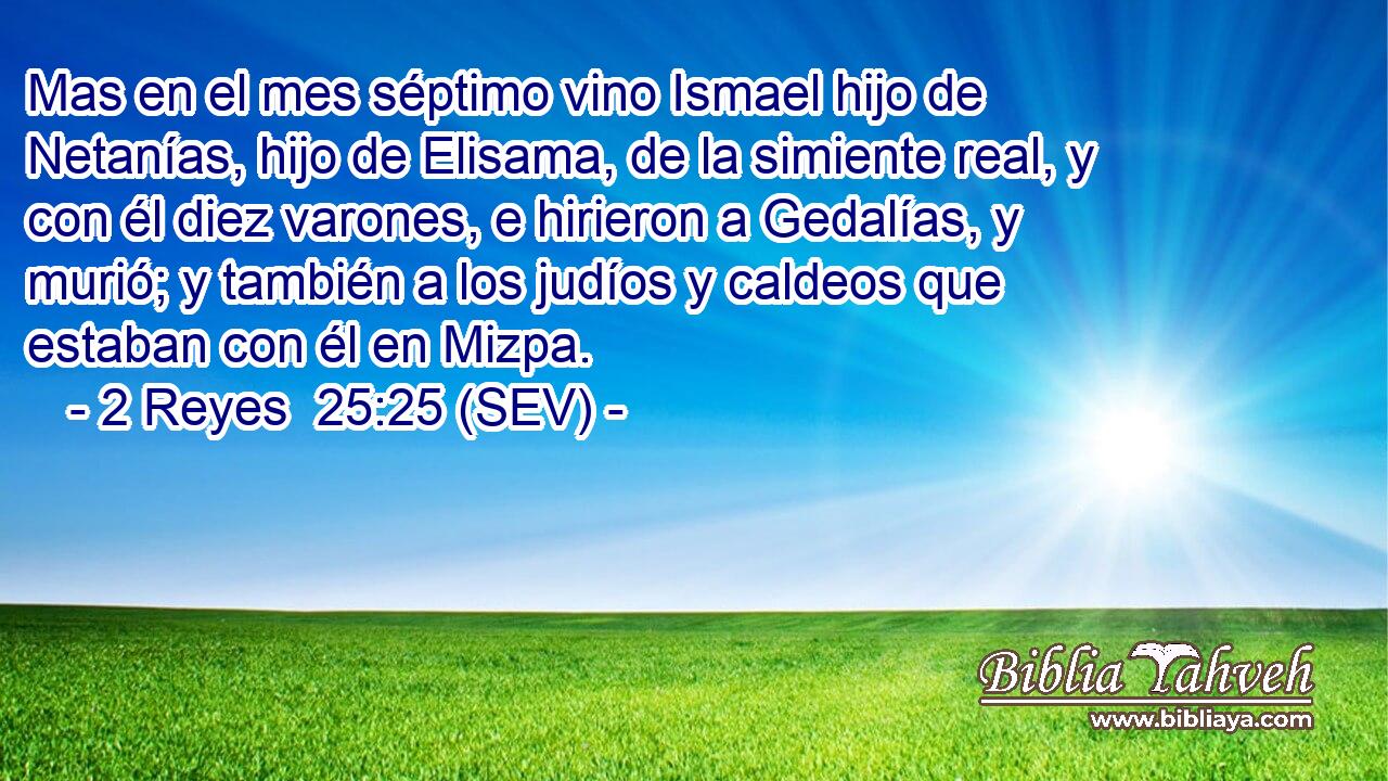 Mas en el mes séptimo vino Ismael hijo de Netanías, hijo de Elisama, de la simiente real, y con él diez varones, e hirieron a Gedalías, y murió; y también a los judíos y caldeos que estaban con él en Mizpa.