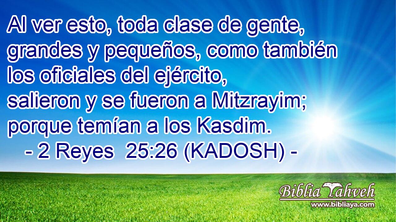  Al ver esto, toda clase de gente, grandes y pequeños, como también los oficiales del ejército, salieron y se fueron a Mitzrayim; porque temían a los Kasdim. 