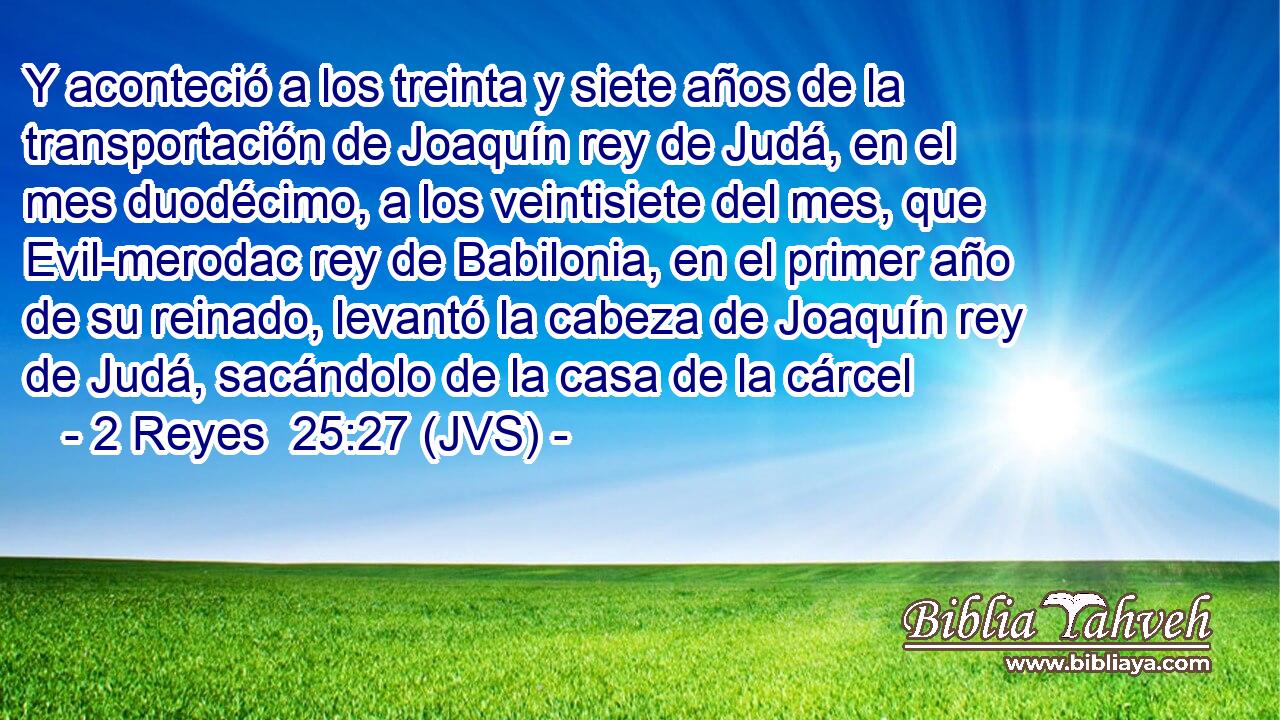 Y aconteció a los treinta y siete años de la transportación de Joaquín rey de Judá, en el mes duodécimo, a los veintisiete del mes, que Evil-merodac rey de Babilonia, en el primer año de su reinado, levantó la cabeza de Joaquín rey de Judá, sacándolo de la casa de la cárcel