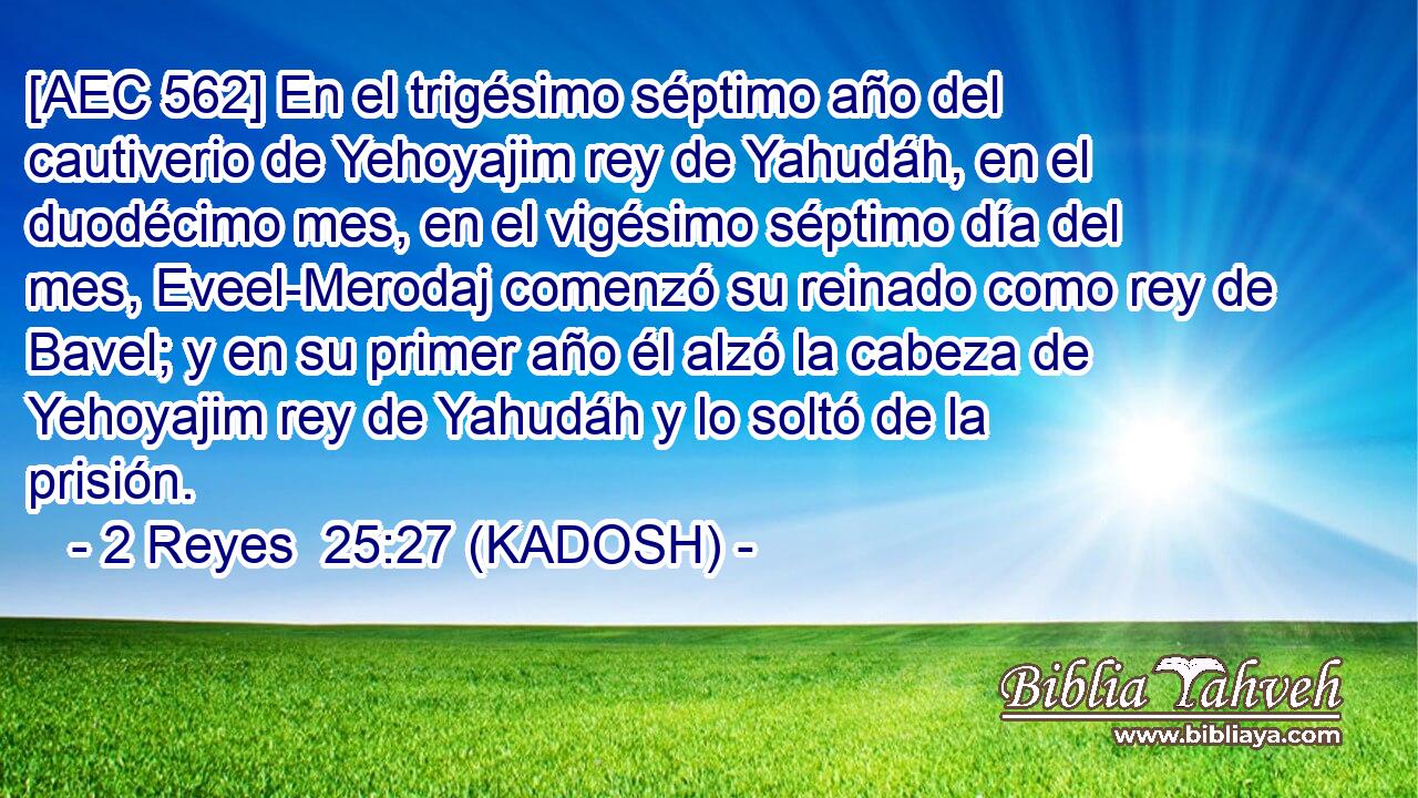  [AEC 562] En el trigésimo séptimo año del cautiverio de Yehoyajim rey de Yahudáh, en el duodécimo mes, en el vigésimo séptimo día del mes, Eveel-Merodaj comenzó su reinado como rey de Bavel; y en su primer año él alzó la cabeza de Yehoyajim rey de Yahudáh y lo soltó de la prisión. 