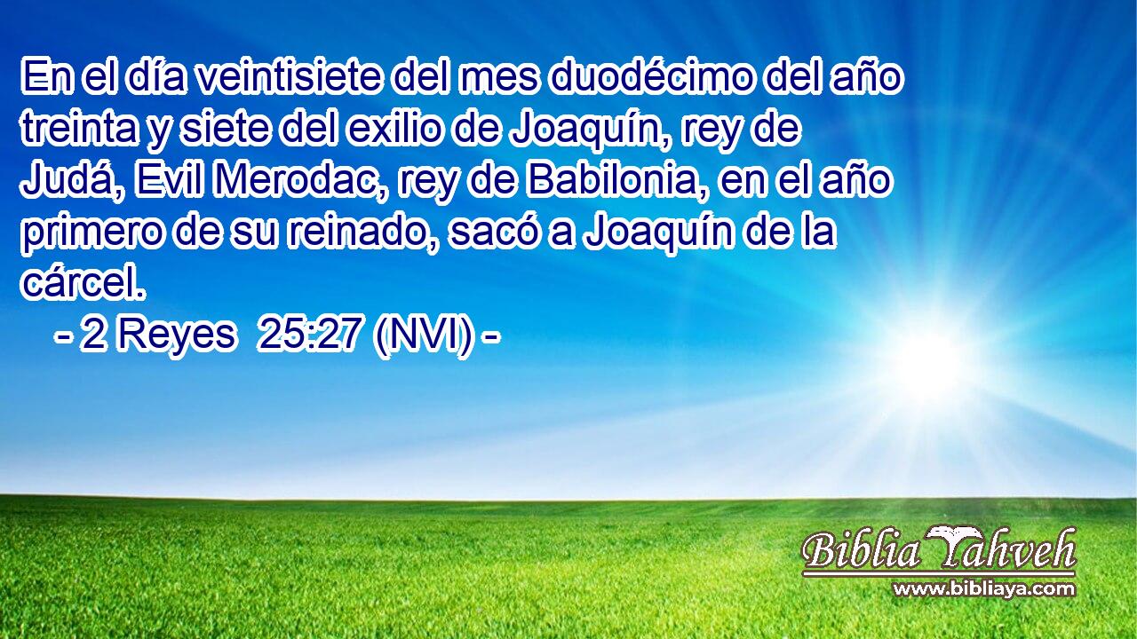  En el día veintisiete del mes duodécimo del año treinta y siete del exilio de Joaquín, rey de Judá, Evil Merodac, rey de Babilonia, en el año primero de su reinado, sacó a Joaquín de la cárcel. 