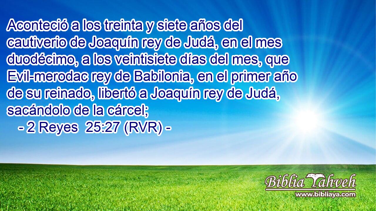 Aconteció a los treinta y siete años del cautiverio de Joaquín rey de Judá, en el mes duodécimo, a los veintisiete días del mes, que Evil-merodac rey de Babilonia, en el primer año de su reinado, libertó a Joaquín rey de Judá, sacándolo de la cárcel;