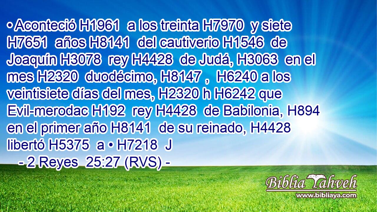 • Aconteció H1961  a los treinta H7970  y siete H7651  años H8141  del cautiverio H1546  de Joaquín H3078  rey H4428  de Judá, H3063  en el mes H2320  duodécimo, H8147 ,  H6240 a los veintisiete días del mes, H2320 h H6242 que Evil-merodac H192  rey H4428  de Babilonia, H894  en el primer año H8141  de su reinado, H4428  libertó H5375  a • H7218  J