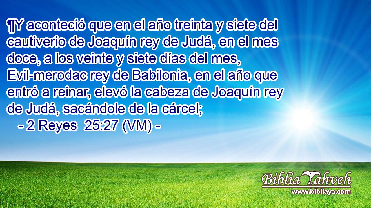  ¶Y aconteció que en el año treinta y siete del cautiverio de Joaquín rey de Judá, en el mes doce, a los veinte y siete días del mes, Evil-merodac rey de Babilonia, en el año que entró a reinar, elevó la cabeza de Joaquín rey de Judá, sacándole de la cárcel; 