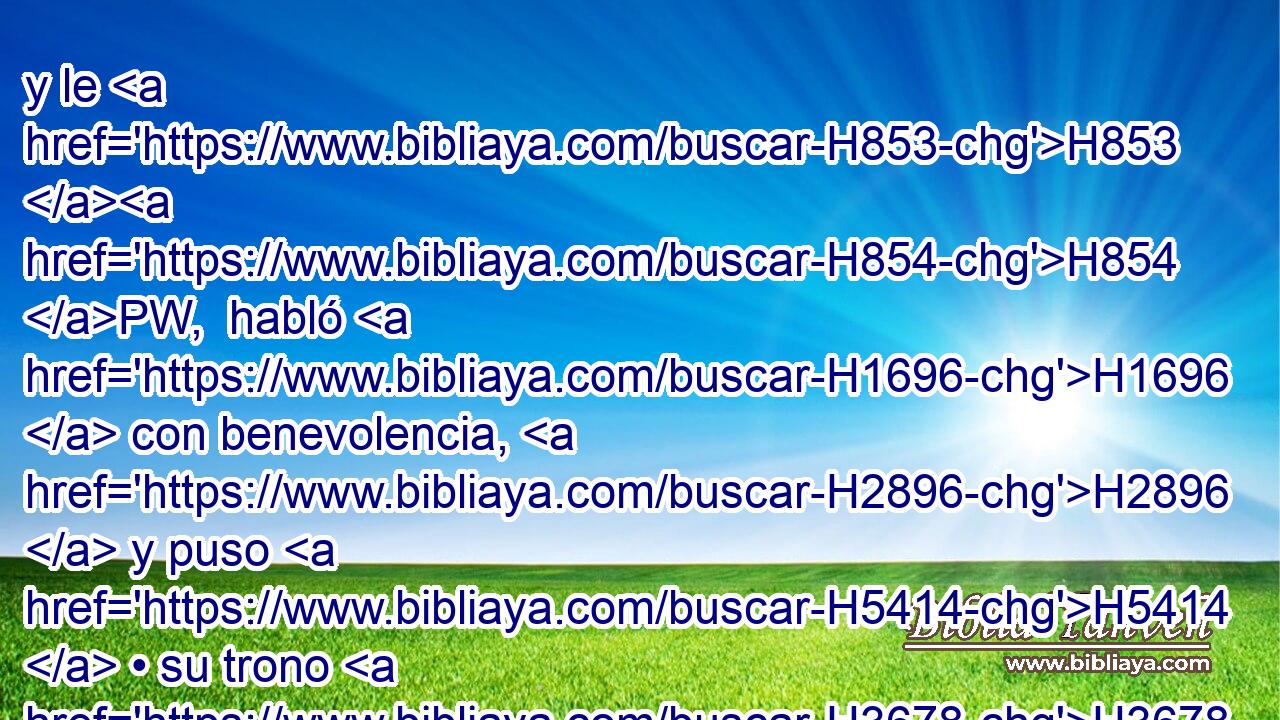 y le H853 H854 PW,  habló H1696  con benevolencia, H2896  y puso H5414  • su trono H3678  más alto que H5921 Pu los tronos H3678  de los reyes H4428 H que H834 XN estaban con H853 PW él en Babilonia. H894  