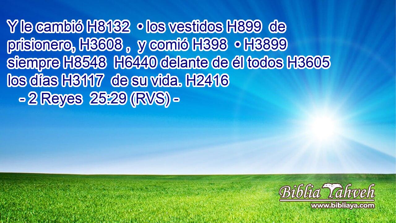 Y le cambió H8132  • los vestidos H899  de prisionero, H3608 ,  y comió H398  • H3899  siempre H8548  H6440 delante de él todos H3605  los días H3117  de su vida. H2416  