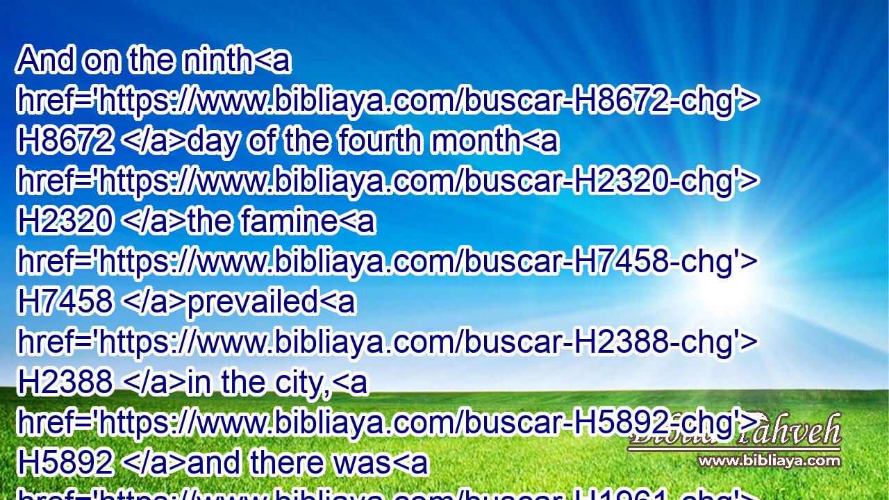 And on the ninth H8672 day of the fourth month H2320 the famine H7458 prevailed H2388 in the city, H5892 and there was H1961 no H3808 bread H3899 for the people H5971 of the land.H776