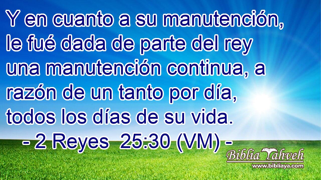  Y en cuanto a su manutención, le fué dada de parte del rey una manutención continua, a razón de un tanto por día, todos los días de su vida. 