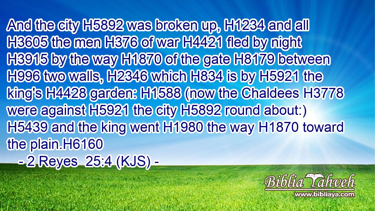 And the city H5892 was broken up, H1234 and all H3605 the men H376 of war H4421 fled by night H3915 by the way H1870 of the gate H8179 between H996 two walls, H2346 which H834 is by H5921 the king's H4428 garden: H1588 (now the Chaldees H3778 were against H5921 the city H5892 round about:) H5439 and the king went H1980 the way H1870 toward the plain.H6160