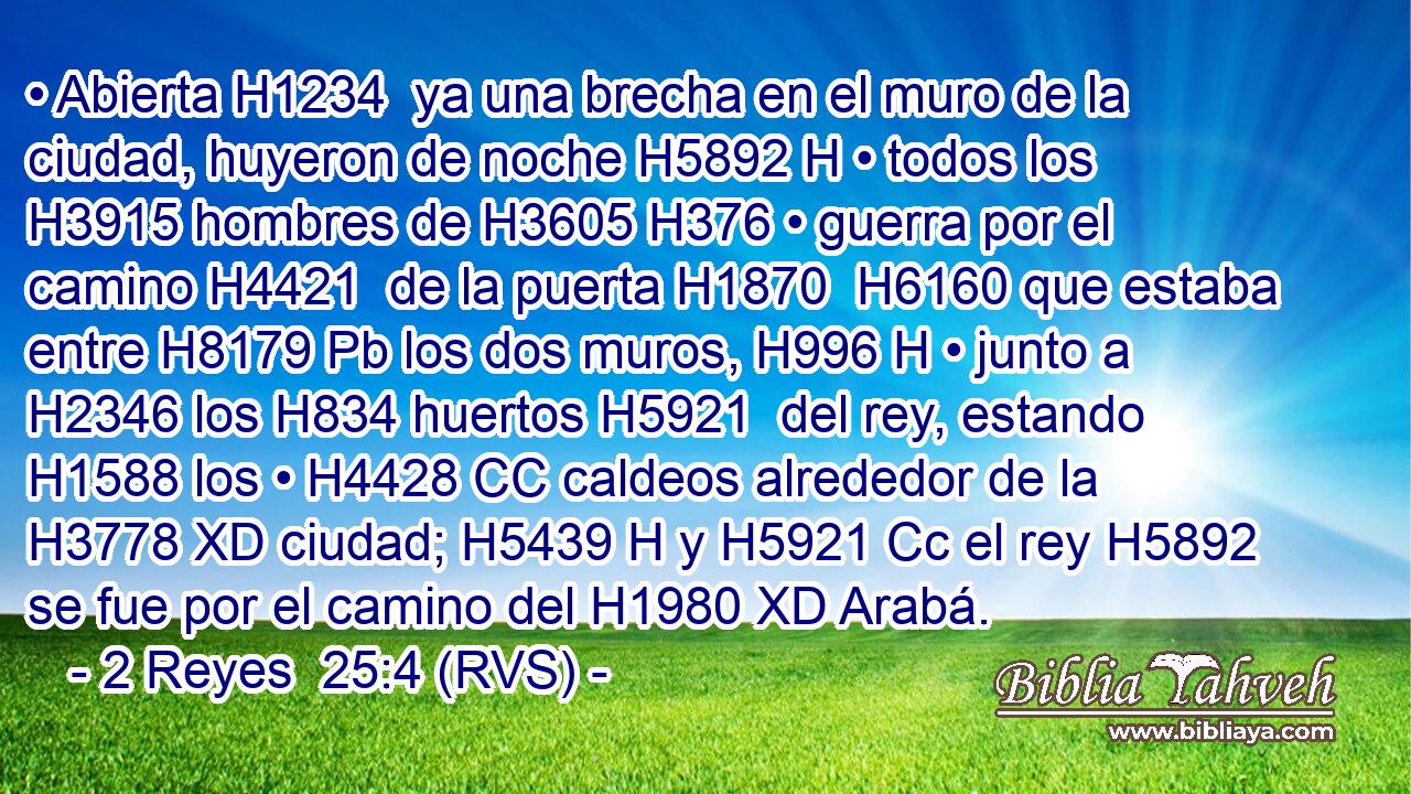 • Abierta H1234  ya una brecha en el muro de la ciudad, huyeron de noche H5892 H • todos los H3915 hombres de H3605 H376 • guerra por el camino H4421  de la puerta H1870  H6160 que estaba entre H8179 Pb los dos muros, H996 H • junto a H2346 los H834 huertos H5921  del rey, estando H1588 los • H4428 CC caldeos alrededor de la H3778 XD ciudad; H5439 H y H5921 Cc el rey H5892 se fue por el camino del H1980 XD Arabá. 