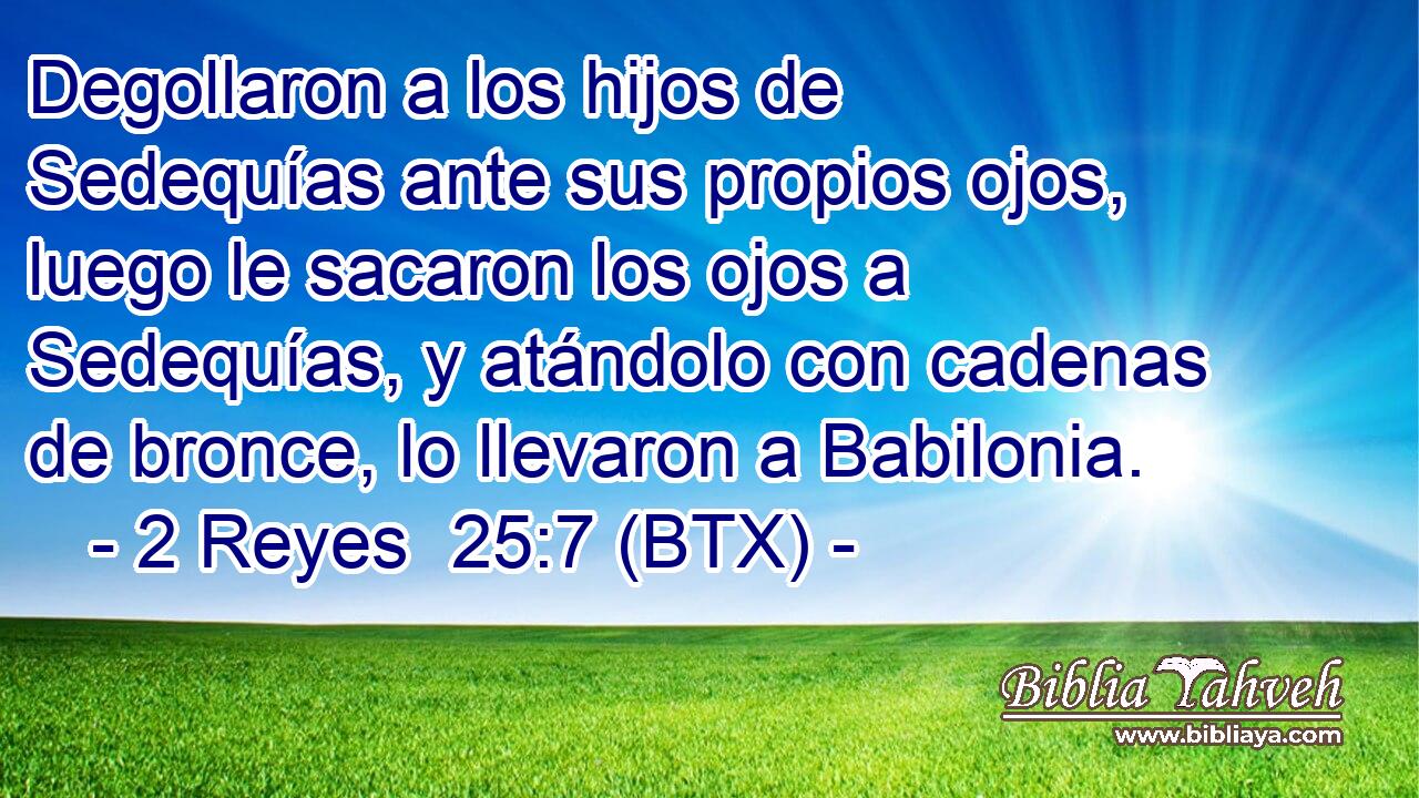 Degollaron a los hijos de Sedequías ante sus propios ojos, luego le sacaron los ojos a Sedequías, y atándolo con cadenas de bronce, lo llevaron a Babilonia.