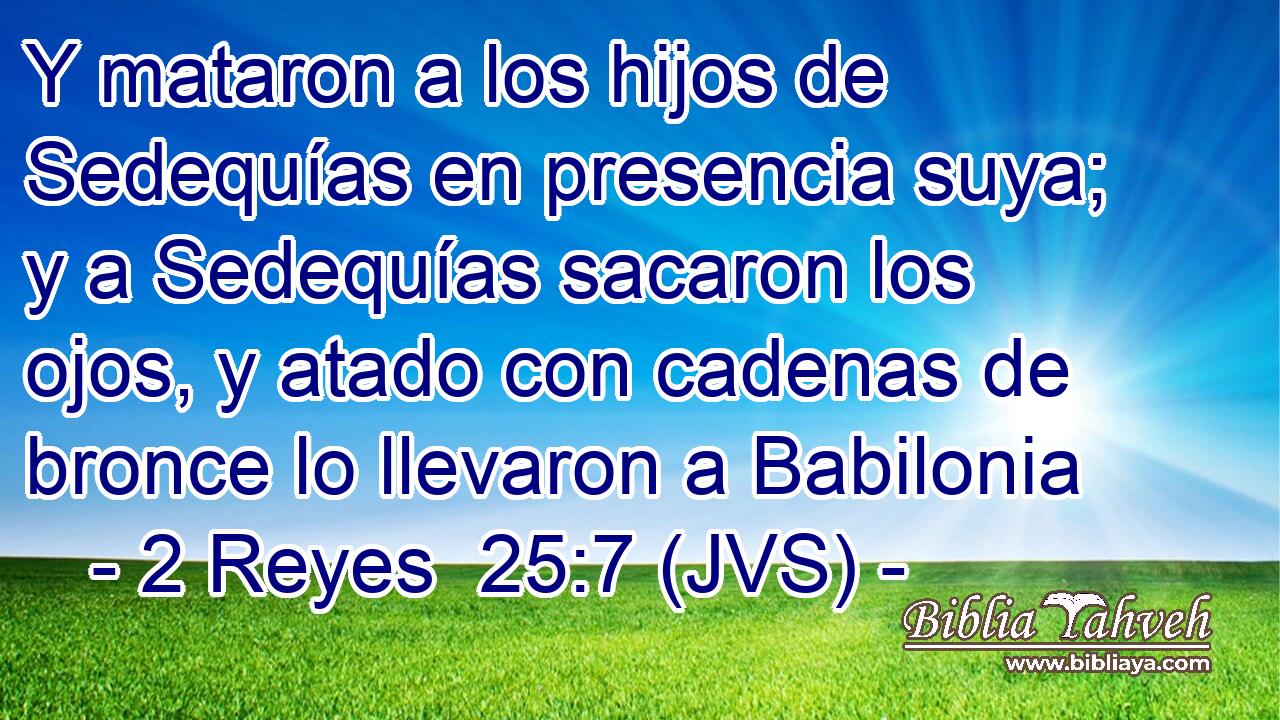 Y mataron a los hijos de Sedequías en presencia suya; y a Sedequías sacaron los ojos, y atado con cadenas de bronce lo llevaron a Babilonia