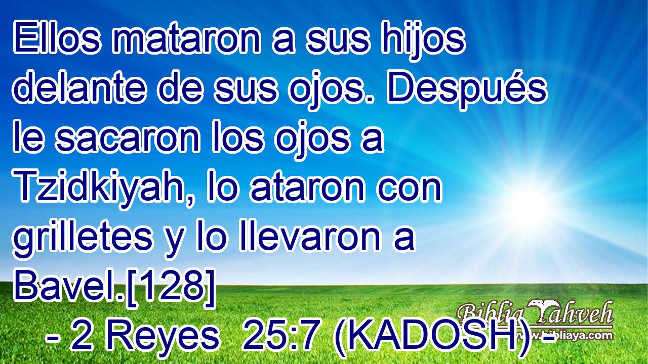  Ellos mataron a sus hijos delante de sus ojos. Después le sacaron los ojos a Tzidkiyah, lo ataron con grilletes y lo llevaron a Bavel.[128] 