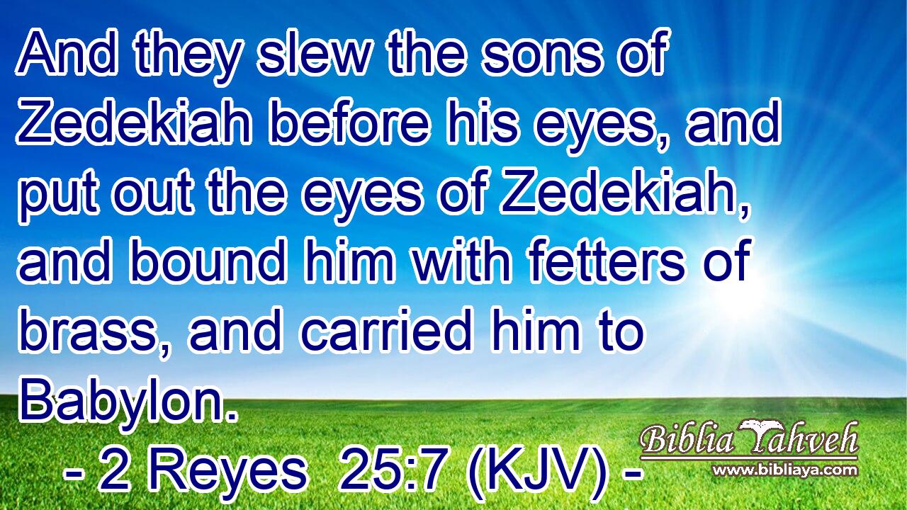And they slew the sons of Zedekiah before his eyes, and put out the eyes of Zedekiah, and bound him with fetters of brass, and carried him to Babylon.